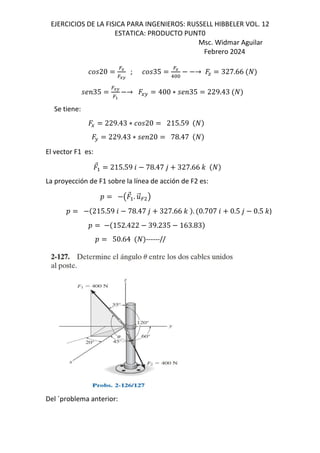 EJERCICIOS DE LA FISICA PARA INGENIEROS: RUSSELL HIBBELER VOL. 12
ESTATICA: PRODUCTO PUNT0
Msc. Widmar Aguilar
Febrero 2024
20
=L
=LK
; 35
=y
1&&
→ J 327.66
;<35
=LK
=>
→ EF 400 ∗ ;<35 229.43
Se tiene:
E 229.43 ∗ 20 215.59
F 229.43 ∗ ;<20 78.47
El vector F1 es:
⃗ 215.59 6 78.47 , 327.66 -
La proyección de F1 sobre la línea de acción de F2 es:
D € ⃗ . .
⃗= •
D 215.59 6 78.47 , 327.66 - . 0.707 6 0.5 , 0.5 -)
D 152.422 39.235 163.83
D 50.64 ------//
Del ´problema anterior:
 