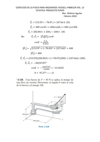 EJERCICIOS DE LA FISICA PARA INGENIEROS: RUSSELL HIBBELER VOL. 12
ESTATICA: PRODUCTO PUNT0
Msc. Widmar Aguilar
Febrero 2024
⃗ 215.59 6 78.47 , 327.66 -
⃗ 400 45 6 400 60 , 400 120-
⃗ 282.843 6 200 , 200 -
De: ⃗ . ⃗ q ⃗ qq ⃗ q (
(
=
⃗>.=
⃗4
q=
⃗>qq=
⃗4q
q ⃗ q 215.59 78.49 327.66 400
q ⃗ q 400
⃗ . ⃗ 215.59 282.843 78.47 200 327.66 200
⃗ . ⃗ 20247.877
(
& 1g.!gg
h&&&&
0.12655
( 97.27*
--------//
 