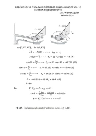 EJERCICIOS DE LA FISICA PARA INGENIEROS: RUSSELL HIBBELER VOL. 12
ESTATICA: PRODUCTO PUNT0
Msc. Widmar Aguilar
Febrero 2024
A= (0,500,300) , B= (0,0,300)
+
⃗ 500, → .
⃗/8 ,
;<30
=y
=
→ J 80 ∗ ;<30 40
30
=LK
=
→ EF 80 ∗ 30 69.282
;<45
=L
=LK
→ E 69.282 ∗ ;<45 48.99
45
=K
=LK
→ F 69.282 ∗ 45 48.99
⃗ 48.99 6 48.99 , 40 -
F = 80
De: ⃗. .
⃗/8 ∗ ./8 (
(
=
⃗. }
⃗kl
=∗}kl
1!.rr∗
!&
0.6124
( 127.76*
//
 