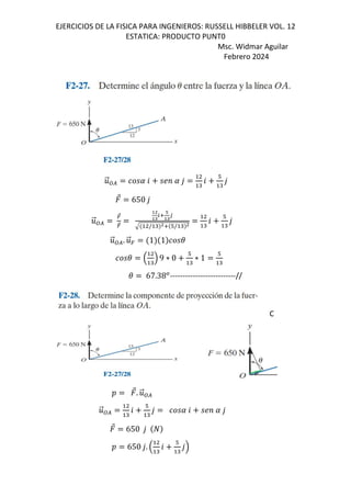 EJERCICIOS DE LA FISICA PARA INGENIEROS: RUSSELL HIBBELER VOL. 12
ESTATICA: PRODUCTO PUNT0
Msc. Widmar Aguilar
Febrero 2024
.
⃗:/ 6 ;< ,
"
6
#
"
,
⃗ 650 ,
.
⃗:/
=
⃗
=
>4
>?
25
@
>?
3
/ " 45 #/ " 4 "
6
#
"
,
.
⃗:/. .
⃗= 1 1 (
( B "
C 9 ∗ 0
#
"
∗ 1
#
"
( 67.38*
--------------------------//
C
D ⃗. .
⃗:/
.
⃗:/ "
6
#
"
, 6 ;< ,
⃗ 650 ,
D 650 ,. B "
6
#
"
,C
 