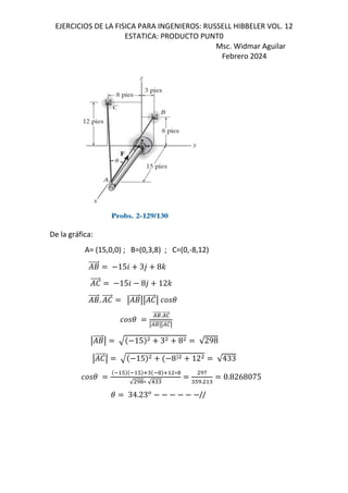 EJERCICIOS DE LA FISICA PARA INGENIEROS: RUSSELL HIBBELER VOL. 12
ESTATICA: PRODUCTO PUNT0
Msc. Widmar Aguilar
Febrero 2024
De la gráfica:
A= (15,0,0) ; B=(0,3,8) ; C=(0,-8,12)
+
⃗ 156 3, 8-
e
⃗ 156 8, 12-
+
⃗. e
⃗ q +
⃗qq e
⃗q (
(
/8
⃗./0
⃗
q/8
⃗qq/0
⃗q
q +
⃗q 15 3 8 √298
q e
⃗q 15 8 12 √433
(
# # 5" ! 5 ∗!
√ r!∗ √1""
rg
"#r. "
0.8268075
( 34.23*
//
 