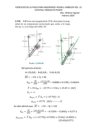EJERCICIOS DE LA FISICA PARA INGENIEROS: RUSSELL HIBBELER VOL. 12
ESTATICA: PRODUCTO PUNT0
Msc. Widmar Aguilar
Febrero 2024
Del ejercicio anterior:
A= (15,0,0) ; B=(0,3,8) ; C=(0,-8,12)
+
⃗ 156 3, 8-
.
⃗/8
/8
⃗
q/8
⃗q
#25"35!9
√ r!
= -0.8689 i+ 0.1738 j + 0.4634 k
⃗ 55 .
⃗/8 47.79 6 9.56 , 25.49 - GHI
.
⃗E 6
DS3SE
⃗. .
⃗E 47.79 1
DS3SE 47.79 GHI ------------//
Se sabe además que: e
⃗ 156 8, 12-
.
⃗/0
/0
⃗
q/0
⃗q
#2 !35 9
√1""
0.72096 0.3845, 0.577 -
DS3S /0
⃗. .
⃗/0 47.79 0.7209 9.56 0.3845
25.49 0.577
 