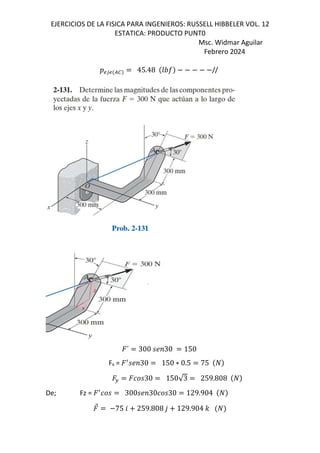 EJERCICIOS DE LA FISICA PARA INGENIEROS: RUSSELL HIBBELER VOL. 12
ESTATICA: PRODUCTO PUNT0
Msc. Widmar Aguilar
Febrero 2024
DS3S /0 45.48 GHI //
´ 300 ;<30 150
Fx = ƒ
;<30 150 ∗ 0.5 75
F 30 150√3 259.808
De; Fz = ƒ
300 ;<30 30 129.904
⃗ 75 6 259.808 , 129.904 -
 