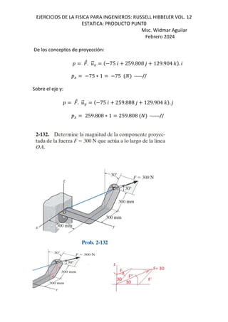 EJERCICIOS DE LA FISICA PARA INGENIEROS: RUSSELL HIBBELER VOL. 12
ESTATICA: PRODUCTO PUNT0
Msc. Widmar Aguilar
Febrero 2024
De los conceptos de proyección:
D ⃗. .
⃗E 75 6 259.808 , 129.904 - . 6
DE 75 ∗ 1 75 -----//
Sobre el eje y:
D ⃗. .
⃗F 75 6 259.808 , 129.904 - . ,
DE 259.808 ∗ 1 259.808 ------//
 