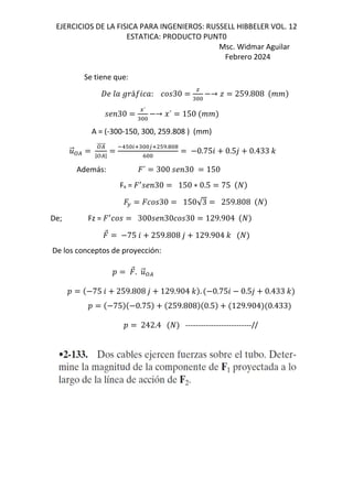 EJERCICIOS DE LA FISICA PARA INGENIEROS: RUSSELL HIBBELER VOL. 12
ESTATICA: PRODUCTO PUNT0
Msc. Widmar Aguilar
Febrero 2024
Se tiene que:
W; G] sáI6 ]: 30
J
"&&
→ † 259.808 jj
;<30
E´
"&&
→ ‡´ 150 jj
A = (-300-150, 300, 259.808 ) (mm)
.
⃗:/
:/
⃗
|:/|
1#&25"&&35 #r.!&!
h&&
0.756 0.5, 0.433 -
Además: ´ 300 ;<30 150
Fx = ƒ
;<30 150 ∗ 0.5 75
F 30 150√3 259.808
De; Fz = ƒ
300 ;<30 30 129.904
⃗ 75 6 259.808 , 129.904 -
De los conceptos de proyección:
D ⃗. .
⃗:/
D 75 6 259.808 , 129.904 - . 0.756 0.5, 0.433 -
D 75 0.75 259.808 0.5 129.904 0.433
D 242.4 --------------------------//
 