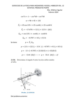 EJERCICIOS DE LA FISICA PARA INGENIEROS: RUSSELL HIBBELER VOL. 12
ESTATICA: PRODUCTO PUNT0
Msc. Widmar Aguilar
Febrero 2024
1 60 60
90 45 135
⃗ 25 cos 135 6 25 60 , 25 60 -
⃗ 17.678 6 12.5 , 12.5 - GHI
.
⃗= cos 135 6 60 , 60 -
.
⃗= 0.707 6 0.5 , 0.5 -
Se tiene: D ⃗ . .
⃗=
D 13 6 22.5 , 15 - . 0.707 6 0.5 , 0.5 -
D 13 ∗ 0.707 22.5 0.5 15 0.5
D 5.44 GHI → D 55.4 GHI -----//
Del problema anterior:
 