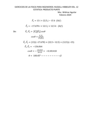 EJERCICIOS DE LA FISICA PARA INGENIEROS: RUSSELL HIBBELER VOL. 12
ESTATICA: PRODUCTO PUNT0
Msc. Widmar Aguilar
Febrero 2024
⃗ 13 6 22.5 , 15 - GHI
⃗ 17.678 6 12.5 , 12.5 - GHI
De: ⃗ . ⃗ q ⃗ qq ⃗ q (
(
=
⃗>.=
⃗4
q=
⃗>qq=
⃗4q
⃗ . ⃗ 13 17.678 22.5 ∗ 12.5 12.5 15
⃗ . ⃗ 136.064
(
"h.&h1
"&∗ #
0.181418
( 100.45*
//
 