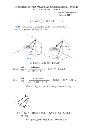 EJERCICIOS DE LA FISICA PARA INGENIEROS: RUSSELL HIBBELER VOL. 12
ESTATICA: PRODUCTO PUNT0
Msc. Widmar Aguilar
Febrero 2024
D 650 ∗
#
"
250 (N) -----------//
O= (0,0,0) ; A= (0,4,6) ; B=(4,5,0)
.
⃗/:
⃗ 4, 6-
4 6
0.5547, 0.832 -
.
⃗/8
+
⃗
+
46 , 6-
4 16 6
0.5496 0.137, .824 -
⃗ 400 .
⃗/8 219.6 6 54.8 , 329.6 -
D ⃗. .
⃗/: 219.6 6 54.8 , 329.6 - . 0.5547,
0.832-
D 54.8 0.5547 329.69 0.824
 