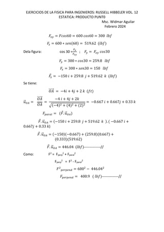 EJERCICIOS DE LA FISICA PARA INGENIEROS: RUSSELL HIBBELER VOL. 12
ESTATICA: PRODUCTO PUNT0
Msc. Widmar Aguilar
Febrero 2024
EF 60 600 60 300 GHI
J 600 ∗ ;< 60 519.62 GHI
Dela figura: cos 30 =
=K
=LK
; F EF 30
F 300 ∗ 30 259.8 GHI
E 300 ∗ ;<30 150 GHI
⃗J 150 6 259.8 , 519.62 - GHI
Se tiene:
⃗ 46 4, 2 - IN
.
⃗:/
⃗ 4 6 4, 2-
4 4 2
0.667 6 0.667, 0.33 -
OPQPR
⃗. .
⃗:/
⃗. .
⃗:/ 150 6 259.8 , 519.62 - . 0.667 6
0.667, 0.33 -)
⃗. .
⃗:/ 150 0.667 259.8 0.667
0.333 519.62
⃗. .
⃗:/ 446.04 GHI --------------//
Como: F2
= Fperp
2
+ Fparal
2
Fperp
2
= F2
- Fparal
2
OSQOSTU 600 446.04
OSQOSTU 400.9 GHI --------------//
 