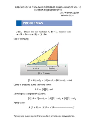 EJERCICIOS DE LA FISICA PARA INGENIEROS: RUSSELL HIBBELER VOL. 12
ESTATICA: PRODUCTO PUNT0
Msc. Widmar Aguilar
Febrero 2024
Sea el triángulo:
V+
⃗ W
⃗X (" V+
⃗X ( ⌈W⌉ ( ----(a)
Como el producto punto se define como:
⃗. +
⃗ V ⃗XV+
⃗X (
Se multiplica la expresión (a) por A:
V ⃗X V+
⃗ W
⃗X (" V ⃗X V+
⃗X ( V ⃗XVW
⃗X (
Por lo tanto:
⃗. +
⃗ W
⃗ ⃗. +
⃗ ⃗. W
⃗---------------------------//
También se puede demostrar usando el principio de proyecciones,
 