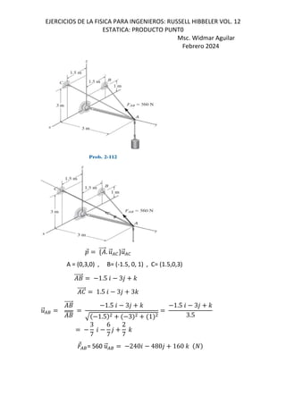 EJERCICIOS DE LA FISICA PARA INGENIEROS: RUSSELL HIBBELER VOL. 12
ESTATICA: PRODUCTO PUNT0
Msc. Widmar Aguilar
Febrero 2024
D
⃗ d ⃗. .
⃗/0c.
⃗/0
A = (0,3,0) , B= (-1.5, 0, 1) , C= (1.5,0,3)
+
⃗ 1.5 6 3, -
e
⃗ 1.5 6 3, 3-
.
⃗/8
+
⃗
+
1.5 6 3, -
1.5 3 1
1.5 6 3, -
3.5
3
7
6
6
7
,
2
7
-
⃗/8= 560 .
⃗/8 2406 480, 160 -
 