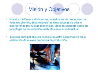 Misión y Objetivos Nuestra misión es satisfacer las necesidades de producción de nuestros clientes, desarrollando las ideas propias de ellos e incorporando las nuevas tendencias, tanto en concepto como en tecnología de entretención existentes en el mundo actual. Nuestro principal objetivo es incluir nuestro sello creativo en la realización de nuevas propuesta de producción. 