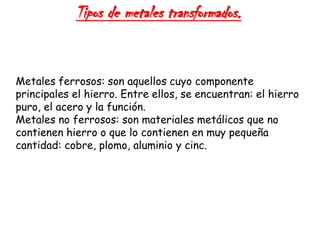 Tipos de metales transformados.
Metales ferrosos: son aquellos cuyo componente
principales el hierro. Entre ellos, se encuentran: el hierro
puro, el acero y la función.
Metales no ferrosos: son materiales metálicos que no
contienen hierro o que lo contienen en muy pequeña
cantidad: cobre, plomo, aluminio y cinc.
 