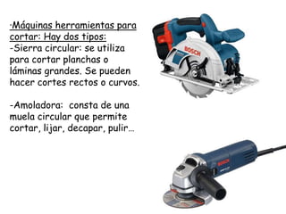 ·Máquinas herramientas para
cortar: Hay dos tipos:
-Sierra circular: se utiliza
para cortar planchas o
láminas grandes. Se pueden
hacer cortes rectos o curvos.
-Amoladora: consta de una
muela circular que permite
cortar, lijar, decapar, pulir…
 