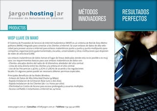 www.jargon.com.ar / Consultas: info@jargon.com.ar / Teléfono: +54-343-4217886
SERVICIOS
RESULTADOS
PERFECTOS
MÉTODOS
INNOVADORES
WISP LLAVE EN MANO
El Sistema de Proveedor de Servicio de Internet Inalámbrico (WISP) es un sistema de Red de Área Metro-
politana (MAN) integrado para conectar a los clientes a Internet. Se usan enlaces de datos de alta velo-
cidad para proveer acceso a Internet para enlaces inalambricos punto a punto y punto-multipunto para
compañias, organizaciones gubernamentales, escuelas, universidades y otras instituciones que disponen
de redes de area local (LAN).
Los enlaces inalambricos de datos toman el lugar de lineas dedicadas donde esta no es posible o es muy
cara. Los requerimientos basicos para usar enlaces inalambricos de datos son:
- Clientes ubicados dentro del radio de 16 kilometros alrededor del sitio central.
- Linea de vista directa entre los clientes y la antena en el sitio central.
- Uso de las frecuencias 2.4GHz, 5.2GHz o 5.8GHz de acuerdo a las regulaciones
locales. En algunos paises puede ser necesario obtener permisos especiales.
Principales Beneficios de las Redes Wireless:
- Enlaces de Datos de Alta Velocidad (hasta 54 Mbps).
- Rapida Instalacion de la Estacion Base (uno o dos dias).
- Rapida Instalacion de los Clientes (de 1 a 2 horas por sitio).
- Efectividad en Costos de Acceso para acceso prolongado y usuarios multiples.
- Acceso confiable e instantaneo a Internet las 24 horas
PRODUCTOS
 