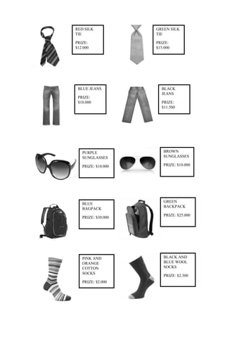 RED SILK            GREEN SILK
TIE                 TIE

PRIZE:              PRIZE:
$12.000             $15.000




 BLUE JEANS           BLACK
                      JEANS
 PRIZE:
 $10.000              PRIZE:
                      $11.500




   PURPLE              BROWN
   SUNGLASSES          SUNGLASSES

   PRIZE: $10.000      PRIZE: $10.000




                       GREEN
   BLUE
                       BACKPACK
   BAGPACK
                       PRIZE: $25.000
   PRIZE: $30.000




   PINK AND            BLACK AND
   ORANGE              BLUE WOOL
   COTTON              SOCKS
   SOCKS
                       PRIZE: $2.300
   PRIZE: $2.000
 