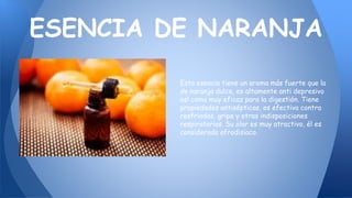 Esta esencia tiene un aroma más fuerte que la
de naranja dulce, es altamente anti depresivo
así como muy eficaz para la digestión. Tiene
propiedades antisépticas, es efectiva contra
resfriados, gripe y otras indisposiciones
respiratorias. Su olor es muy atractivo, él es
considerado afrodisiaco.
ESENCIA DE NARANJA
 