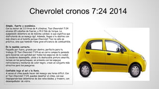 Simple, fuerte y económico.
Con su motor de 1.0 litros de 4 cilindros, Taxi Chevrolet 7:24
alcanza 65 caballos de fuerza, y 91.2 Nm de torque. La
suspensión delantera es de máxima calidad, lo que significa que
disfrutarás de un manejo ágil. Además, llegas a tu destino con
más dinero en el bolsillo porque Chevrolet Taxi no sólo es
práctico, sino que también tiene gran eficiencia de combustible.
En la medida correcta.
Pequeño por fuera, grande por dentro, perfecto para tu
trabajo. El Taxi Chevrolet 7:24 es un carro compacto pensado
para moverse con agilidad por todos los espacios de la ciudad.
Su moderno desempeño, unido a la destacable pintura amarilla,
incluso en los parachoques, en armonía con los espejos
retrovisores y molduras de color negro, crean un conjunto más
atractivo para los pasajeros.
Confiable bajo el sol o la lluvia.
A veces el clima puede hacer del manejo una tarea difícil. Con
el Taxi Chevrolet 7:24, puedes desafiar el clima, con sus
limpiaparabrisas delanteros de dos velocidades, y trasero, con
desempañador de vidrio.
Chevrolet cronos 7:24 2014
 