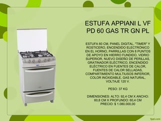 ESTUFA APPIANI L VF
PD 60 GAS TR GN PL
ESTUFA 60 CM, PANEL DIGITAL, "TIMER" Y
ROSTICERO, ENCENDIDO ELECTRÓNICO
EN EL HORNO, PARRILLAS CON 8 PUNTOS
DE APOYO EN HIERRO FUNDIDO, VIDRIO
SUPERIOR, NUEVO DISEÑO DE PERILLAS,
GRATINADOR ELÉCTRICO, ENCENDIDO
ELÉCTRICO EN FUENTES DE CALOR,
FUENTES DE CALOR SELLADAS,
COMPARTIMIENTO MULTIUSOS INFERIOR,
COLOR INOXIDABLE, GAS NATURAL,
VOLTAJE 120 V.
PESO: 37 KG
DIMENSIONES: ALTO: 92,4 CM X ANCHO:
60,8 CM X PROFUNDO: 60,4 CM
PRECIO: $ 1.080.000,00
 