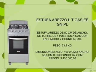 ESTUFA AREZZO L T GAS EE
GN PL
ESTUFA AREZZO DE 50 CM DE ANCHO,
DE TORRE, DE 4 PUESTOS A GAS CON
ENCENDIDO Y HORNO A GAS.
PESO: 23,2 KG
DIMENSIONES: ALTO: 100,2 CM X ANCHO:
50,8 CM X PROFUNDO: 62,2 CM
PRECIO: $ 430.000,00
 