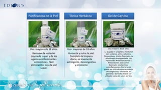 La caricia que tu piel necesita
Uso: mayores de 18 años.
Remueve la suciedad
propia de la piel y de los
agentes contaminantes
ambientales. Fácil
eliminación, deja la piel
suave.
Purificadora de la Piel
Uso: mayores de 18 años.
Humecta y nutre la piel.
Completa la limpieza
diaria, es levemente
astringente, descongestiva
y emoliente
Tónica Herbácea
Uso: mayores de 18 años.
La Guyaba es una planta medicinal
con sustancia activa: Arbutina,
Flavonoides y Aceites Esenciales. La
Arbutina es despigmentada. Los
Flavonoides Antiinflamatorios y
Antioxidantes. Los Aceites
Esenciales emolientes y
antiinflamatorios. Por lo tanto
puede ser utilizado como aclarante,
descongestivo y emoliente, en
gabinete o domicilio. Puede ser
utilizado hasta dos veces por día.
Gel de Gayuba
 
