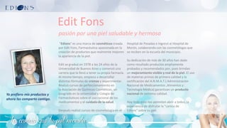 La caricia que tu piel necesita
Edit Fons
pasión por una piel saludable y hermosa
"Edions" es una marca de cosméticos creada
por Edit Fons, Farmacéutica apasionada en la
creación de productos que realmente mejoren
la apariencia de la piel.
Edit se graduó en 1978 a los 24 años de la
Universidad de Buenos Aires y comenzó una
carrera que la llevó a tener su propia farmacia.
Al mismo tiempo, empieza a desarrollar
distintas fórmulas de cremas y experimentar.
Realizó cursos de perfeccionamiento en
la Asociación de Químicos Cosméticos, un
posgrado en la universidad y Colegio de
Farmacéuticos sobre el uso racional de los
medicamentos y el cuidado de la salud.
Después realizó cursos de cosmetología en el
Hospital de Posadas e ingresó al Hospital de
Morón, colaborando con las cosmetólogas que
se reciben en la escuela del municipio.
Su dedicación de más de 30 años han dado
como resultado productos ampliamente
probados y recomendados por, pues brindan
un mejoramiento visible y real de la piel. El uso
de materias primas de primera calidad y la
certificación del A.N.M.A.T.( Administración
Nacional de Medicamentos ,Alimentos y
Tecnología Médica) garantizan un producto
nacional de extrema calidad.
Hoy todo esto nos permiten abrir a todos, la
experiencia de disfrutar la "caricia de
Edions" sobre su piel.
Yo prefiero mis productos y
ahora los comparto contigo.
 