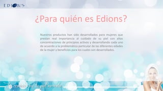 La caricia que tu piel necesita
¿Para quién es Edions?
Nuestros productos han sido desarrollados para mujeres que
prestan real importancia al cuidado de su piel con altas
concentraciones de principios activos y desarrollando cada uno
de acuerdo a la problemática particular de las diferentes edades
de la mujer y beneficios para los cuales son desarrollados.
 