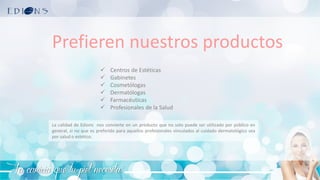 La caricia que tu piel necesita
Prefieren nuestros productos
✓ Centros de Estéticas
✓ Gabinetes
✓ Cosmetólogas
✓ Dermatólogas
✓ Farmacéuticas
✓ Profesionales de la Salud
La calidad de Edions nos convierte en un producto que no solo puede ser utilizado por público en
general, si no que es preferido para aquellos profesionales vinculados al cuidado dermatológico sea
por salud o estético.
 
