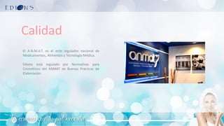 La caricia que tu piel necesita
Calidad
El A.N.M.A.T. es el ente regulador nacional de
Medicamentos, Alimentos y Tecnología Médica.
Edions está regulado por Normativas para
Cosméticos del ANMAT de Buenas Prácticas de
Elaboración.
 