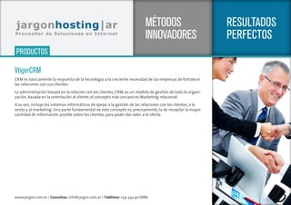 www.jargon.com.ar / Consultas: info@jargon.com.ar / Teléfono: +54-343-4217886
SERVICIOS
RESULTADOS
PERFECTOS
MÉTODOS
INNOVADORES
VtigerCRM
CRM es básicamente la respuesta de la tecnología a la creciente necesidad de las empresas de fortalecer
las relaciones con sus clientes.
La administración basada en la relación con los clientes, CRM, es un modelo de gestión de toda la organi-
zación, basada en la orientación al cliente, el concepto más cercano es Marketing relacional.
A su vez, incluye los sistemas informáticos de apoyo a la gestión de las relaciones con los clientes, a la
venta y al marketing. Una parte fundamental de este concepto es, precisamente, la de recopilar la mayor
cantidad de información posible sobre los clientes, para poder dar valor a la oferta.
PRODUCTOS