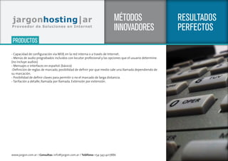 www.jargon.com.ar / Consultas: info@jargon.com.ar / Teléfono: +54-343-4217886
SERVICIOS
RESULTADOS
PERFECTOS
MÉTODOS
INNOVADORES
- Capacidad de configuración vía WEB, en la red interna o a través de Internet.
- Menús de audio pregrabados incluidos con locutor profesional y las opciones que el usuario determine.
(no incluye audios)
- Mensajes e interfaces en español. (básico)
-Definición de reglas de marcado, posibilidad de definir por que medio sale una llamada dependiendo de
su marcación.
- Posibilidad de definir claves para permitir o no el marcado de larga distancia.
- Tarifación a detalle, llamada por llamada. Extensión por extensión.
PRODUCTOS
 