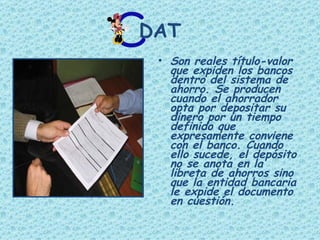 DAT Son reales título-valor que expiden los bancos dentro del sistema de ahorro. Se producen cuando el ahorrador opta por depositar su dinero por un tiempo definido que expresamente conviene con el banco. Cuando ello sucede, el depósito no se anota en la libreta de ahorros sino que la entidad bancaria le expide el documento en cuestión.  