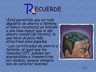ECUERDE Está permitido que en todo depósito de ahorro a término, el banco reconozca un interés a una tasa mayor que la del ahorro común (de libreta), lo que hace un poco más atractivos esos papeles. Los certificados de ahorro a término, al igual que los llamados CDT, pueden ser susceptibles a transmitirse por endoso, aunque siempre son de carácter nominal. 