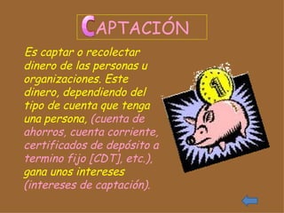 APTACIÓN Es captar o recolectar dinero de las personas u organizaciones. Este dinero, dependiendo del tipo de cuenta que tenga una persona,  (cuenta de ahorros, cuenta corriente, certificados de depósito a termino fijo [CDT], etc.),  gana unos intereses  (intereses de captación).  