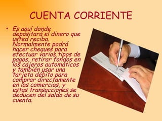 CUENTA CORRIENTE Es aquí donde depositará el dinero que usted reciba. Normalmente podrá hacer cheques para efectuar varios tipos de pagos, retirar fondos en los cajeros automáticos y también usar una tarjeta débito para comprar directamente en los comercios, y estas transacciones se deducen del saldo de su cuenta.  