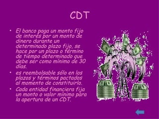 CDT El banco paga un monto fijo de interés por un monto de dinero durante un determinado plazo fijo, se hace por un plazo o término de tiempo determinado que debe ser como mínimo de 30 días. es reembolsable sólo en los plazos y términos pactados al momento de constituirlo. Cada entidad financiera fija un monto o valor mínimo para la apertura de un CDT. 