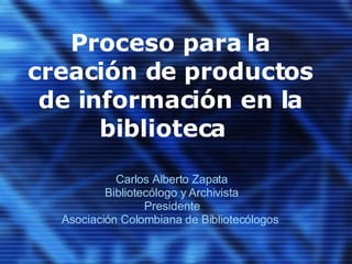 Proceso para la creación de productos de información en la biblioteca  Carlos Alberto Zapata Bibliotecólogo y Archivista Presidente Asociación Colombiana de Bibliotecólogos  