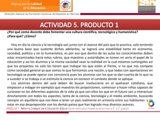ACTIVIDAD 5. PRODUCTO 1¿Por qué como docente debe fomentar una cultura científica, tecnológica y humanística? ¿Para qué? ¿Cómo?     Hoy en día la ciencia y la tecnología van junto con el avance del país que lo practica, solo teniendo una buena base que sustente dichos adelantos, se logrará una estabilidad tanto en economía, sociedad, político y en lo humanístico, es por eso que dentro de las aulas los conocimientos deben estar encaminados hacia estos rubros, que maestros y autoridades se tomen en serio el papel de la educación y así los alumnos y la misma sociedad vean la realidad en la cual estamos sumergidos así que los proyectos no solo los tienen que trabajar los que están al frente, si no que nos compete como sociedad general ya que somos lo que formamos una nación, y que todos con aportaciones en tecnología se puede operar con conciencia pues los alumnos son los que se dan cuenta de lo que va a suceder si se trabaja o se estimula la ciencia sin conocer el contexto donde se aplique.     Los alumnos dentro del aula deben de buscar involucrarse en el quehacer cotidiano, que empiecen a indagar en ejemplos que maestros les proporcionen, comenzar a hacer niños capaces de curiosear en los diferentes aspectos de la vida ya que son ellos los que en el futuro van a interactuar directamente con todos los aspectos, tanto de la ciencia, tecnología y el medio ambiente, buscando siempre un equilibrio que nos lleve a tener un país realmente en armonía entre sus habitantes  y no estar en esa desproporción con los demás países que han logrado muy diversos avances.