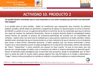 ACTIVIDAD 10. PRODUCTO 2¿Es posible diseñar actividades para el aula inspiradas en una visión compleja que permitan una educación más integral?Sí es posible pero es poco factible , dadas las condiciones que representan para nosotros las políticas públicas actuales, donde todas las decisiones y programas de apoyo a la docencia giran en torno al examen de ENLACE y cuando no es así, la urgencia del profesor es terminar de ver los contenidos para que el alumno sea capaz de resolver los exámenes bimestrales. Pensar la práctica docente desde la complejidad implica nuevas formas de concebir el proceso de enseñanza-aprendizaje de acuerdo con las necesidades del contexto,  implica mirar con otros ojos la realidad que a veces parece superarnos en todos sentidos, implica también estar consientes de que el conocimiento es un bien material y de que el alumno no es el recipiente para vaciar a éstos (Freire, educación bancaria). A todos aquellos que nos hemos aventurado a tomar nuestro rol y como docentes asumir el papel protagónico en la vida de los educandos, hemos sido tachados de “locos”, “subversivos” o como comentó una asesora no hace mucho: “es que tú eres joven, por eso piensas así, cuando tengas mi edad y veas al monstruo (se refería al sistema educativo) no pensarás igual”. Vamos arrastrando viejos paradigmas que no permiten que pensemos, desde la complejidad, que “el otro” tiene su parte de razón (o mucha razón), porque algunos han sido formados en la miopía y adiestrados a “tragar” entero el discurso político sin sentido en relación a las políticas públicas en materia educativa. 