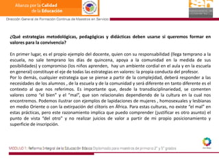 ¿Qué estrategias metodológicas, pedagógicas y didácticas deben usarse si queremos formar en valores para la convivencia?En primer lugar, es el propio ejemplo del docente, quien con su responsabilidad (llega temprano a la escuela, no sale temprano los días de quincena, apoya a la comunidad en la medida de sus posibilidades) y compromiso (los niños aprenden,  hay un ambiente cordial en el aula y en la escuela en general) constituye el eje de todas las estrategias en valores: la propia conducta del profesor.Por lo demás, cualquier estrategia que se piense a partir de la complejidad, deberá responder a las necesidades de los alumnos , de la escuela y de la comunidad y será diferente en tanto diferente es el contexto al que nos referimos. Es importante que, desde la transdisciplinariedad, se comenten valores como “el bien” y el “mal”, que son relacionales dependiendo de la cultura en la cual nos encontremos. Podemos ilustrar con ejemplos de lapidaciones de mujeres , homosexuales y lesbianas en medio Oriente o con la extirpación del clítoris en África. Para estas culturas, no existe “el mal” en estas prácticas, pero este razonamiento implica que puedo comprender (justificar es otro asunto) el punto de vista “del otro” y no realizar juicios de valor a partir de mi propio posicionamiento y superficie de inscripción.