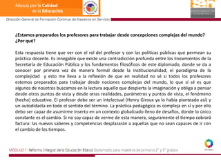¿Estamos preparados los profesores para trabajar desde concepciones complejas del mundo? ¿Por qué?Esta respuesta tiene que ver con el rol del profesor y con las políticas públicas que permean su práctica docente. Es innegable que existe una contradicción profunda entre los lineamientos de la Secretaría de Educación Pública y los fundamentos filosóficos de este diplomado, donde se da a conocer por primera vez de manera formal desde la institucionalidad, el paradigma de la complejidad  y esto me lleva a la reflexión de que en realidad no sé si todos los profesores estemos preparados para trabajar desde nociones complejas del mundo, lo que sí sé es que algunos de nosotros buscamos en la lectura aquello que despierta la imaginación y obliga a pensar desde otros puntos de vista y desde otras realidades, parámetros y puntos de vista, el fenómeno (hecho) educativo. El profesor debe ser un intelectual (Henry Giroux ya lo había planteado así) y un autodidacta en todo el sentido del término. La práctica pedagógica es compleja en sí y por ello debo ser capaz de asumirme inserto en un contexto globalizado lleno de desafíos, donde lo único constante es el cambio. Si no soy capaz de verme de esta manera, seguramente el tiempo cobrará factura: las nuevos saberes y competencias desplazarán a aquellas que no sean capaces de ir con el cambio de los tiempos.