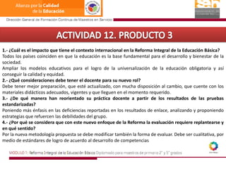 ACTIVIDAD 12. PRODUCTO 31.- ¿Cuál es el impacto que tiene el contexto internacional en la Reforma Integral de la Educación Básica?Todos los países coinciden en que la educación es la base fundamental para el desarrollo y bienestar de la sociedad.Ampliar los modelos educativos para el logro de la universalización de la educación obligatoria y así conseguir la calidad y equidad. 2.- ¿Qué consideraciones debe tener el docente para su nuevo rol?Debe tener mejor preparación, que esté actualizado, con mucha disposición al cambio, que cuente con los materiales didácticos adecuados, vigentes y que lleguen en el momento requerido. 3.- ¿De qué manera han reorientado su práctica docente a partir de los resultados de las pruebas estandarizadas?Poniendo más énfasis en las deficiencias reportadas en los resultados de enlace, analizando y proponiendo estrategias que refuercen las debilidades del grupo.4.- ¿Por qué se considera que con este nuevo enfoque de la Reforma la evaluación requiere replantearse y en qué sentido? Por la nueva metodología propuesta se debe modificar también la forma de evaluar. Debe ser cualitativa, por medio de estándares de logro de acuerdo al desarrollo de competencias