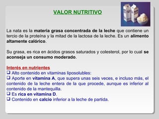 VALOR NUTRITIVO
La nata es la materia grasa concentrada de la leche que contiene un
tercio de la proteína y la mitad de la lactosa de la leche. Es un alimento
altamente calórico.
Su grasa, es rica en ácidos grasos saturados y colesterol, por lo cual se
aconseja un consumo moderado.
Interés en nutrientes
 Alto contenido en vitaminas liposolubles:
 Aporte en vitamina A, que supera unas seis veces, e incluso más, el
contenido de la leche entera de la que procede, aunque es inferior al
contenido de la mantequilla.
 Es rica en vitamina D.
 Contenido en calcio inferior a la leche de partida.
 