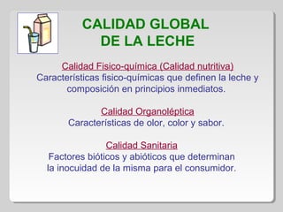 CALIDAD GLOBAL
DE LA LECHE
Calidad Fisico-química (Calidad nutritiva)
Características fisico-químicas que definen la leche y
composición en principios inmediatos.
Calidad Organoléptica
Características de olor, color y sabor.
Calidad Sanitaria
Factores bióticos y abióticos que determinan
la inocuidad de la misma para el consumidor.
 