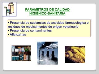 PARÁMETROS DE CALIDAD
HIGIÉNICO-SANITARIA
• Presencia de sustancias de actividad farmacológica o
residuos de medicamentos de origen veterinario
• Presencia de contaminantes
• Aflatoxinas
 