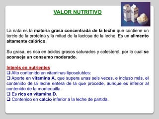 VALOR NUTRITIVO
La nata es la materia grasa concentrada de la leche que contiene un
tercio de la proteína y la mitad de la lactosa de la leche. Es un alimento
altamente calórico.
Su grasa, es rica en ácidos grasos saturados y colesterol, por lo cual se
aconseja un consumo moderado.
Interés en nutrientes
 Alto contenido en vitaminas liposolubles:
 Aporte en vitamina A, que supera unas seis veces, e incluso más, el
contenido de la leche entera de la que procede, aunque es inferior al
contenido de la mantequilla.
 Es rica en vitamina D.
 Contenido en calcio inferior a la leche de partida.
 