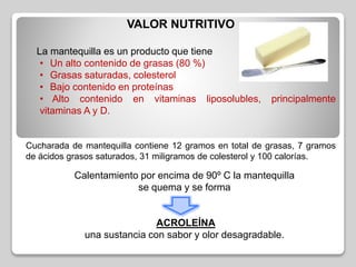 VALOR NUTRITIVO
La mantequilla es un producto que tiene
• Un alto contenido de grasas (80 %)
• Grasas saturadas, colesterol
• Bajo contenido en proteínas
• Alto contenido en vitaminas liposolubles, principalmente
vitaminas A y D.
Cucharada de mantequilla contiene 12 gramos en total de grasas, 7 gramos
de ácidos grasos saturados, 31 miligramos de colesterol y 100 calorías.
Calentamiento por encima de 90º C la mantequilla
se quema y se forma
ACROLEÍNA
una sustancia con sabor y olor desagradable.
 