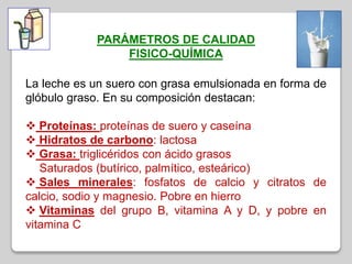 PARÁMETROS DE CALIDAD
FISICO-QUÍMICA
La leche es un suero con grasa emulsionada en forma de
glóbulo graso. En su composición destacan:
 Proteínas: proteínas de suero y caseína
 Hidratos de carbono: lactosa
 Grasa: triglicéridos con ácido grasos
Saturados (butírico, palmítico, esteárico)
 Sales minerales: fosfatos de calcio y citratos de
calcio, sodio y magnesio. Pobre en hierro
 Vitaminas del grupo B, vitamina A y D, y pobre en
vitamina C
 