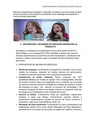 DISEÑO INDUSTRIAL Y DE SERVICIOS_GRUPO 207102_15
Mantener lineamientos de calidad y mercadeo, brindando una línea similar de fácil
acceso económico a los clientes ya existentes como estrategia de aceptación a
nuevos clientes potenciales.
2. DESCRIPCIÓN Y RE/DISEÑO DE SERVICIOS INHERENTES AL
PRODUCTO
Se plantea un rediseño en la presentación de la crema dental Oral B Pro -
Salud Stages, en un empaque Pet 100% reciclable, empaque tipo rosca en
diversas presentaciones que permite una fácil manipulación y dosificación del
producto, calidad, adicionando a este un revelador de placa bacteriana ideal
para niños.
2.1 PROPUESTAS DE MEJORA DE SERVICIOS
 Diseño de empaque: Lanzamiento de campaña de mercadeo con el nuevo
modelo de empaque, campaña en medios masivos de comunicación,
muestreo en grandes superficies como campaña de expectativa.
 Contribución al medio ambiente: Nuevo empaque tipo PET
(polietilentereftalato) por modelo de soplado 100 % biodegradable, este tipo
de envase conserva mejor las propiedades de su contenido ya que posee
una barrera inherente, facilita el embalaje de unidades de producto, el peso
del empaque es ligero así reducen el consumo de combustible y las
emisiones de gases de efecto invernadero durante su transporte. Este tipo
de empaque es considerado el más reciclado del mundo.
 Servicio al cliente: Tramitaremos todas las inquietudes, sugerencias,
reclamos e ideas que deseen comunicarnos nuestros clientes y
proveedores, implementando canales de servicio de forma sincrónico y
asincrónico, tales como línea telefónica, mails, etc.
 Revelador de Placa bacteriana: Incorporando un nuevo componente a los
ingredientes activos de la crema dental “Revelador de Placa Bacteriana”,
ayudaremos en el proceso de formación de higiene de nuestros menores y
 
