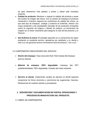 DISEÑO INDUSTRIAL Y DE SERVICIOS_GRUPO 207102_15
de paso atraeremos más adeptos a probar y utilizar este novedoso
producto.
 Calidad de producto: Mantener o mejorar la calidad del producto a pesar
del cambio de imagen del mismo. Con el cambio de empaque el producto
mantendrá e inclusive mejorara las condiciones de calidad del mismo, ya
que este tipo de empaque protege y conserva el contenido, ofrecen una
mayor protección a las propiedades naturales de los productos envasados
contra la migración de oxígeno y dióxido de carbono. La transmisión de
oxígeno es un factor importante para asegurar la vida útil del producto y su
frescura.
 Sea Eufónica la marca: El prestigio adquirido es un compromiso de seguir
prestando un excelente servicio, apostamos por satisfacer a un cliente y
este a su vez generara buenos comentarios hacia el producto, “voz a voz”.
2.3 COMPONENTES INNOVADORES DEL SERVICIO
 Diseño del empaque: Tapa rosca abre fácil, Fácil manejo del empaque
para los clientes
 Material de empaque 100% degradable: empaque tipo PET
polietilentereftalato 100% degradable, Cuidado del medio ambiente
 Servicio al cliente: Implementar canales de atención al cliente logrando
recepcionar de forma sincronica y asincronica las sugerencias. Quemas.
felicitaciones de nuestros clientes y proveedores.
3. DESCRIPCIÓN Y DOCUMENTACIÓN DE PARTES, OPERACIONES Y
PROCESOS DE MANUFACTURA DEL PRODUCTO.
3.1 ARBOL DE COMPONENTES
 